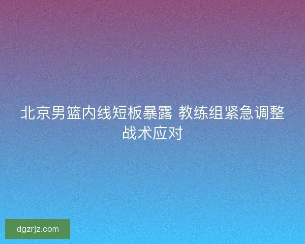 北京男篮内线短板暴露 教练组紧急调整战术应对