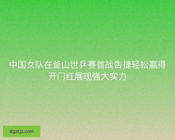 中国女队在釜山世乒赛首战告捷轻松赢得开门红展现强大实力